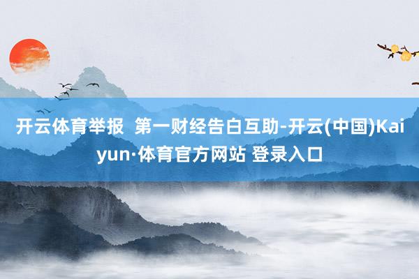 开云体育举报 第一财经告白互助-开云(中国)Kaiyun·体育官方网站 登录入口