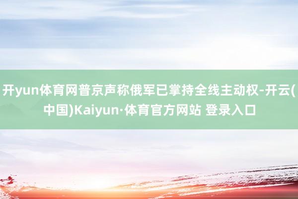 开yun体育网普京声称俄军已掌持全线主动权-开云(中国)Kaiyun·体育官方网站 登录入口