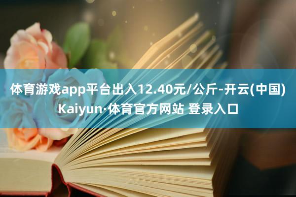 体育游戏app平台出入12.40元/公斤-开云(中国)Kaiyun·体育官方网站 登录入口