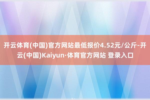 开云体育(中国)官方网站最低报价4.52元/公斤-开云(中国)Kaiyun·体育官方网站 登录入口