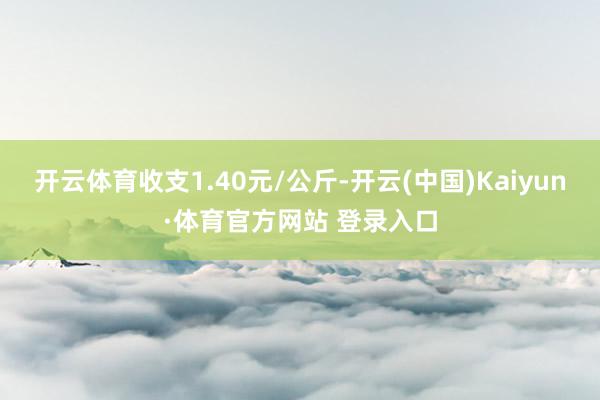 开云体育收支1.40元/公斤-开云(中国)Kaiyun·体育官方网站 登录入口