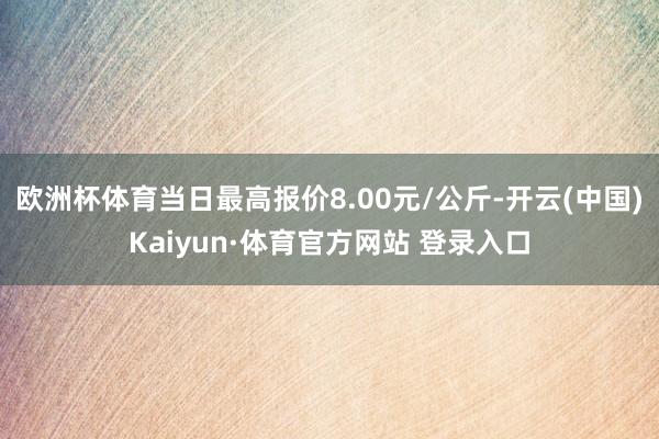 欧洲杯体育当日最高报价8.00元/公斤-开云(中国)Kaiyun·体育官方网站 登录入口