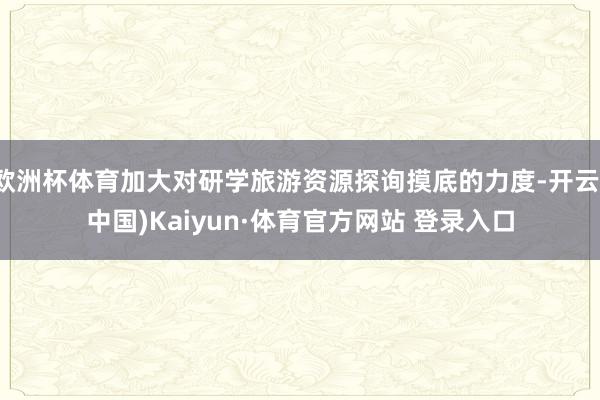 欧洲杯体育加大对研学旅游资源探询摸底的力度-开云(中国)Kaiyun·体育官方网站 登录入口