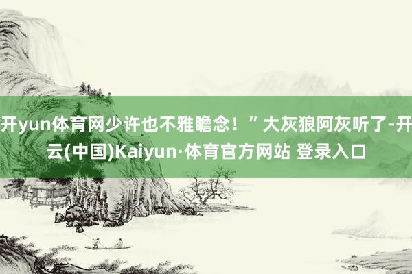 开yun体育网少许也不雅瞻念！”大灰狼阿灰听了-开云(中国)Kaiyun·体育官方网站 登录入口