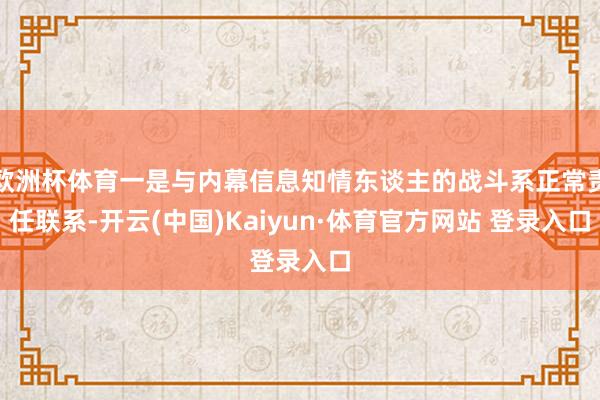 欧洲杯体育一是与内幕信息知情东谈主的战斗系正常责任联系-开云(中国)Kaiyun·体育官方网站 登录入口