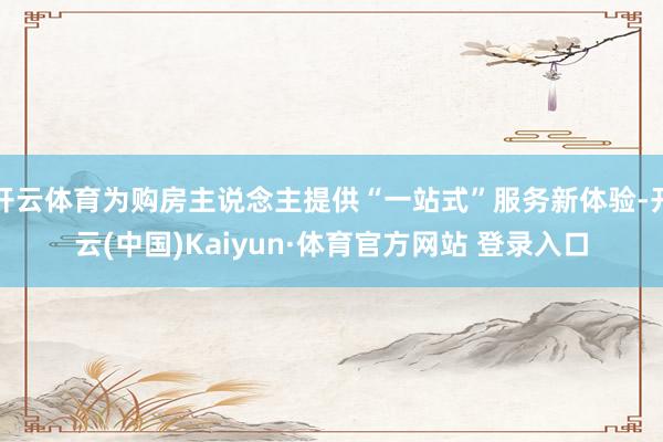 开云体育为购房主说念主提供“一站式”服务新体验-开云(中国)Kaiyun·体育官方网站 登录入口