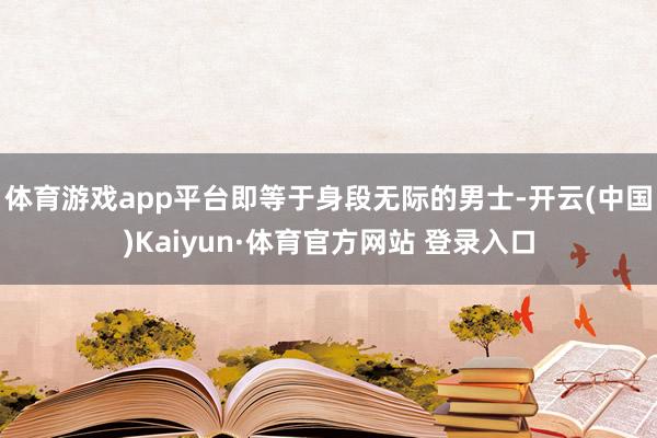 体育游戏app平台即等于身段无际的男士-开云(中国)Kaiyun·体育官方网站 登录入口