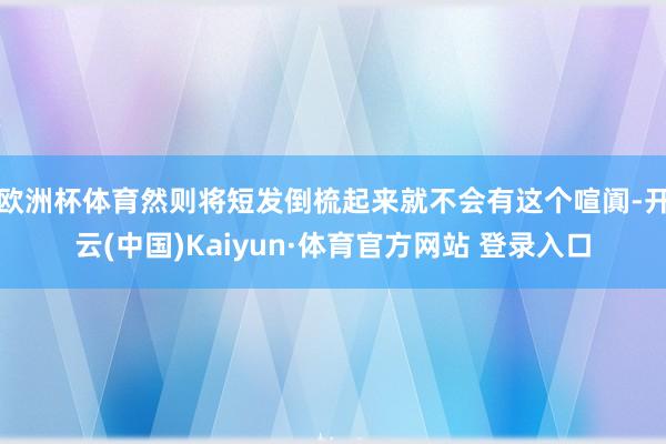 欧洲杯体育然则将短发倒梳起来就不会有这个喧阗-开云(中国)Kaiyun·体育官方网站 登录入口