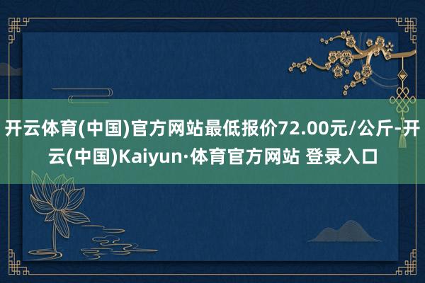 开云体育(中国)官方网站最低报价72.00元/公斤-开云(中国)Kaiyun·体育官方网站 登录入口