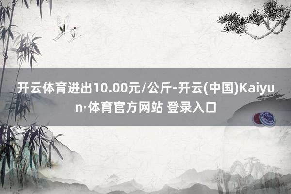 开云体育进出10.00元/公斤-开云(中国)Kaiyun·体育官方网站 登录入口