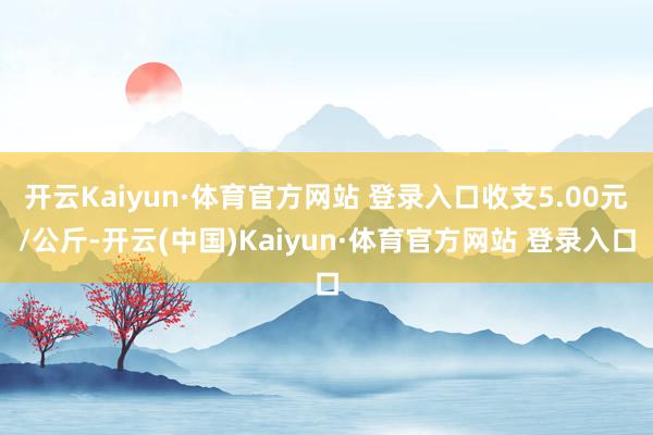 开云Kaiyun·体育官方网站 登录入口收支5.00元/公斤-开云(中国)Kaiyun·体育官方网站 登录入口