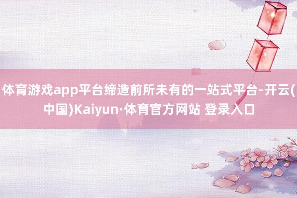体育游戏app平台缔造前所未有的一站式平台-开云(中国)Kaiyun·体育官方网站 登录入口