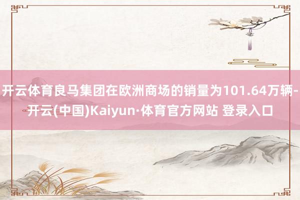 开云体育良马集团在欧洲商场的销量为101.64万辆-开云(中国)Kaiyun·体育官方网站 登录入口
