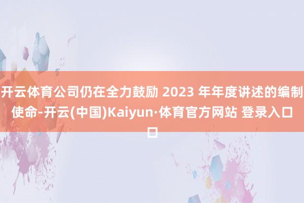 开云体育公司仍在全力鼓励 2023 年年度讲述的编制使命-开云(中国)Kaiyun·体育官方网站 登录入口