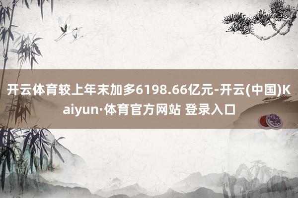开云体育较上年末加多6198.66亿元-开云(中国)Kaiyun·体育官方网站 登录入口