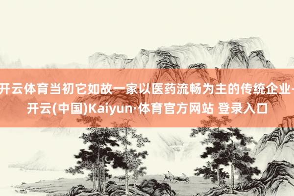 开云体育当初它如故一家以医药流畅为主的传统企业-开云(中国)Kaiyun·体育官方网站 登录入口