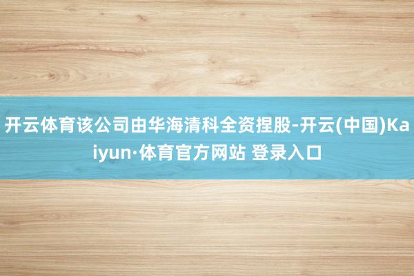 开云体育该公司由华海清科全资捏股-开云(中国)Kaiyun·体育官方网站 登录入口