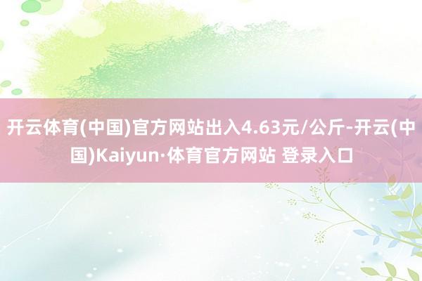 开云体育(中国)官方网站出入4.63元/公斤-开云(中国)Kaiyun·体育官方网站 登录入口