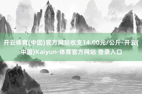 开云体育(中国)官方网站收支14.00元/公斤-开云(中国)Kaiyun·体育官方网站 登录入口
