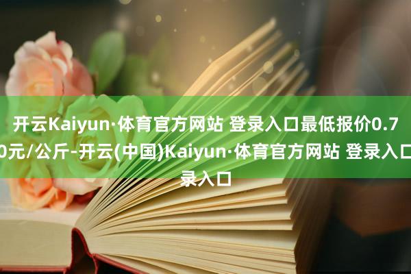 开云Kaiyun·体育官方网站 登录入口最低报价0.70元/公斤-开云(中国)Kaiyun·体育官方网站 登录入口