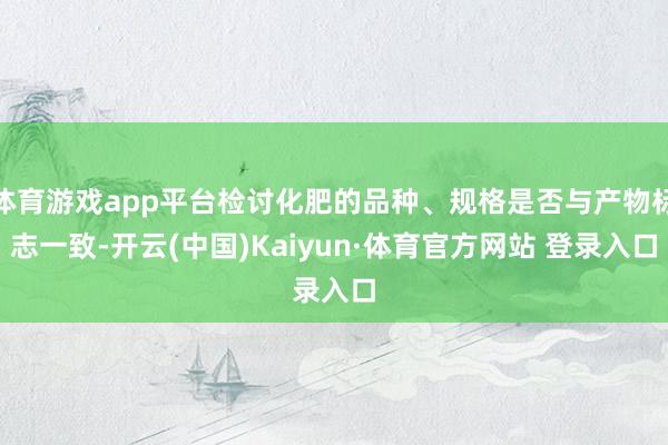 体育游戏app平台检讨化肥的品种、规格是否与产物标志一致-开云(中国)Kaiyun·体育官方网站 登录入口