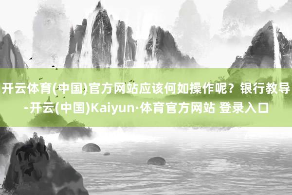 开云体育(中国)官方网站应该何如操作呢? 银行教导-开云(中国)Kaiyun·体育官方网站 登录入口