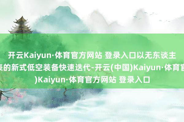 开云Kaiyun·体育官方网站 登录入口以无东谈主驾驶航空器为代表的新式低空装备快速迭代-开云(中国)Kaiyun·体育官方网站 登录入口