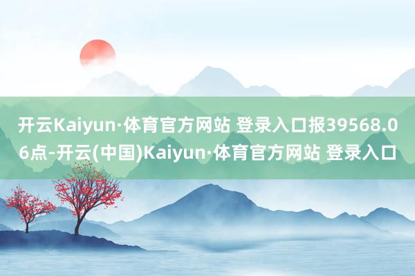 开云Kaiyun·体育官方网站 登录入口报39568.06点-开云(中国)Kaiyun·体育官方网站 登录入口