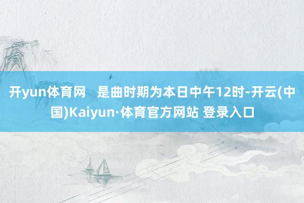 开yun体育网   是曲时期为本日中午12时-开云(中国)Kaiyun·体育官方网站 登录入口