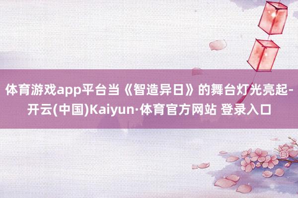 体育游戏app平台 当《智造异日》的舞台灯光亮起-开云(中国)Kaiyun·体育官方网站 登录入口