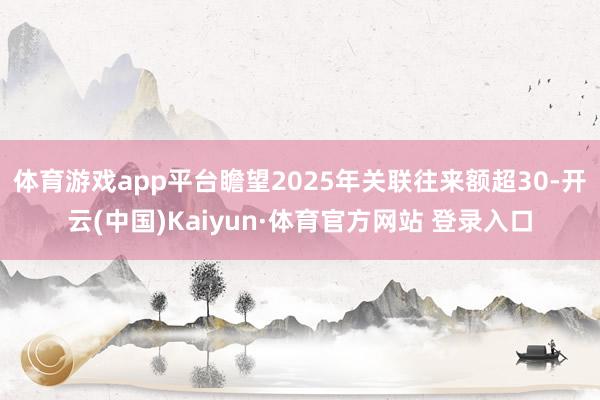 体育游戏app平台瞻望2025年关联往来额超30-开云(中国)Kaiyun·体育官方网站 登录入口