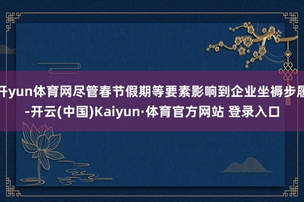 开yun体育网尽管春节假期等要素影响到企业坐褥步履-开云(中国)Kaiyun·体育官方网站 登录入口