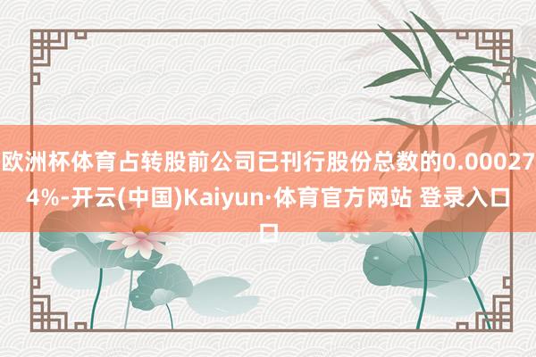 欧洲杯体育占转股前公司已刊行股份总数的0.000274%-开云(中国)Kaiyun·体育官方网站 登录入口
