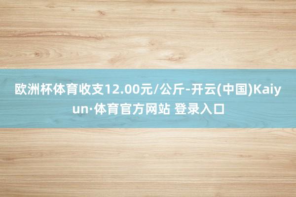 欧洲杯体育收支12.00元/公斤-开云(中国)Kaiyun·体育官方网站 登录入口