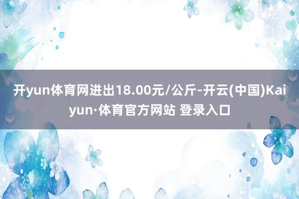 开yun体育网进出18.00元/公斤-开云(中国)Kaiyun·体育官方网站 登录入口
