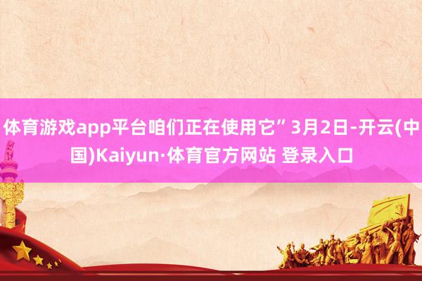 体育游戏app平台咱们正在使用它”3月2日-开云(中国)Kaiyun·体育官方网站 登录入口