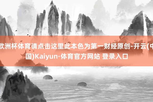 欧洲杯体育请点击这里此本色为第一财经原创-开云(中国)Kaiyun·体育官方网站 登录入口