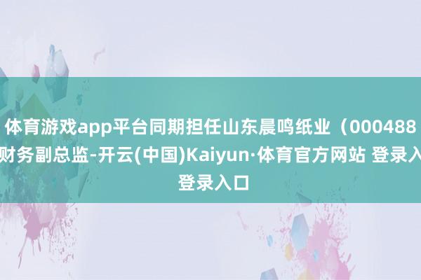 体育游戏app平台同期担任山东晨鸣纸业（000488）财务副总监-开云(中国)Kaiyun·体育官方网站 登录入口