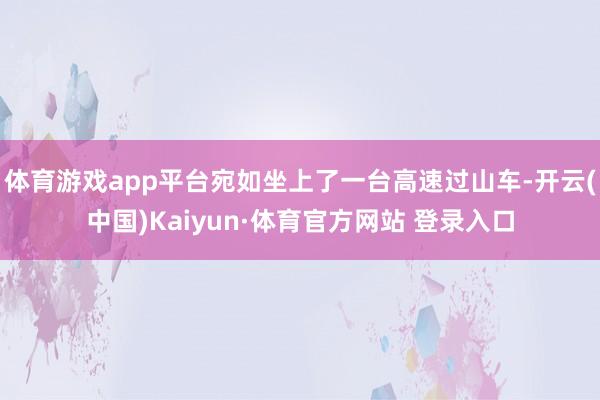 体育游戏app平台宛如坐上了一台高速过山车-开云(中国)Kaiyun·体育官方网站 登录入口