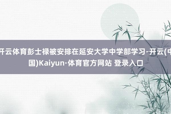 开云体育彭士禄被安排在延安大学中学部学习-开云(中国)Kaiyun·体育官方网站 登录入口