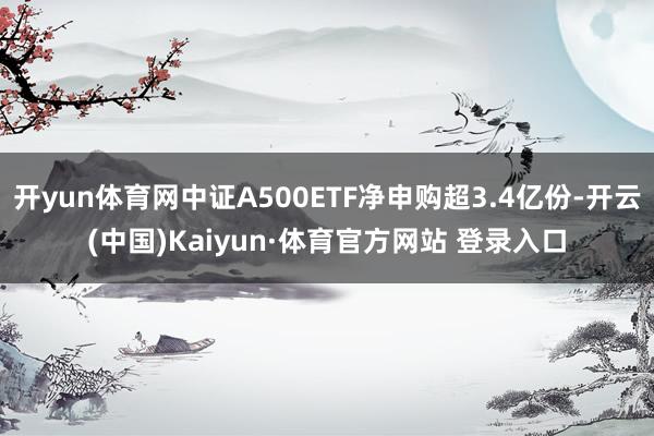 开yun体育网中证A500ETF净申购超3.4亿份-开云(中国)Kaiyun·体育官方网站 登录入口