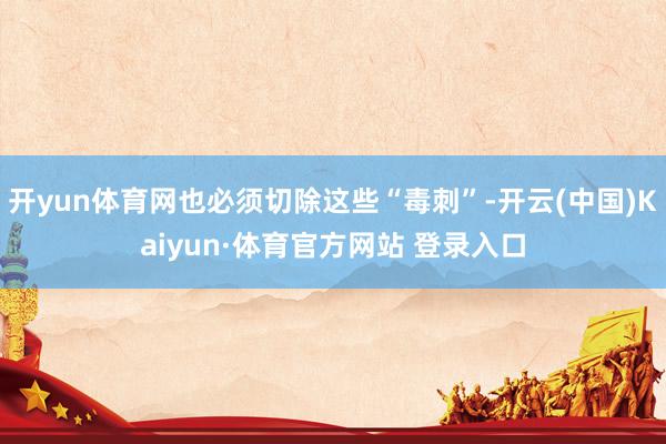 开yun体育网也必须切除这些“毒刺”-开云(中国)Kaiyun·体育官方网站 登录入口