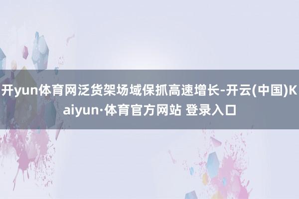 开yun体育网泛货架场域保抓高速增长-开云(中国)Kaiyun·体育官方网站 登录入口