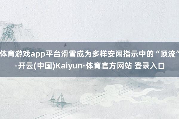 体育游戏app平台滑雪成为多样安闲指示中的“顶流”-开云(中国)Kaiyun·体育官方网站 登录入口