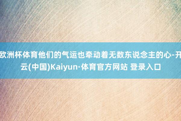 欧洲杯体育他们的气运也牵动着无数东说念主的心-开云(中国)Kaiyun·体育官方网站 登录入口