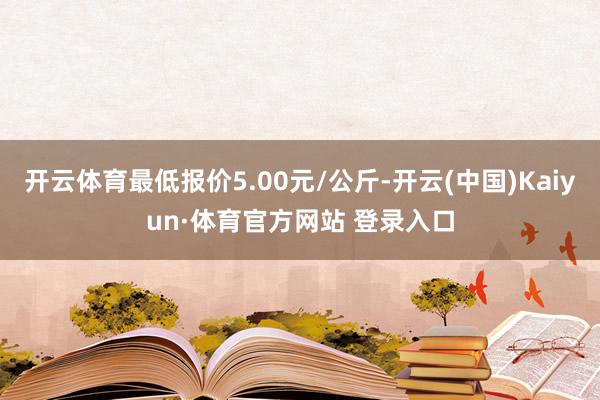 开云体育最低报价5.00元/公斤-开云(中国)Kaiyun·体育官方网站 登录入口
