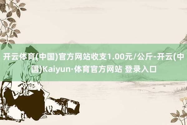 开云体育(中国)官方网站收支1.00元/公斤-开云(中国)Kaiyun·体育官方网站 登录入口