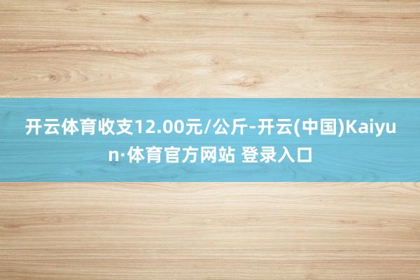 开云体育收支12.00元/公斤-开云(中国)Kaiyun·体育官方网站 登录入口