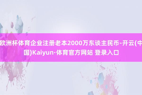 欧洲杯体育企业注册老本2000万东谈主民币-开云(中国)Kaiyun·体育官方网站 登录入口