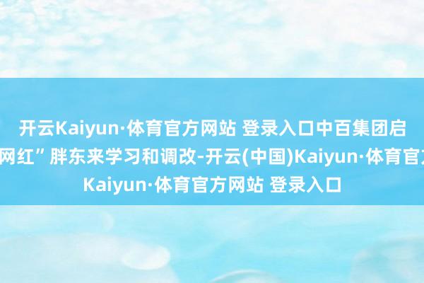 开云Kaiyun·体育官方网站 登录入口中百集团启动向零卖业的“网红”胖东来学习和调改-开云(中国)Kaiyun·体育官方网站 登录入口